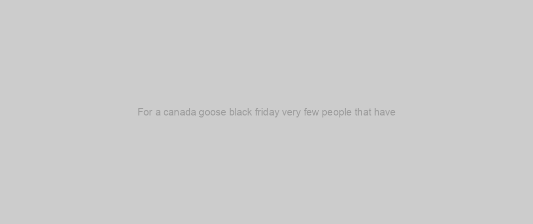 For a canada goose black friday very few people that have